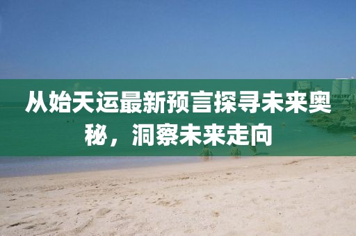 從始天運(yùn)最新預(yù)言探尋未來(lái)奧秘，洞察未來(lái)走向