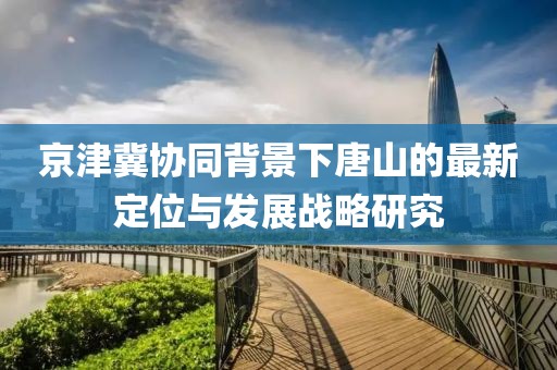 京津冀協(xié)同背景下唐山的最新定位與發(fā)展戰(zhàn)略研究