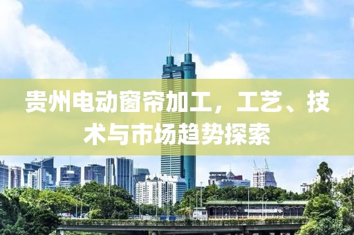 貴州電動(dòng)窗簾加工，工藝、技術(shù)與市場(chǎng)趨勢(shì)探索