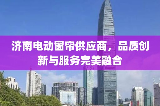 濟南電動窗簾供應商，品質(zhì)創(chuàng)新與服務完美融合