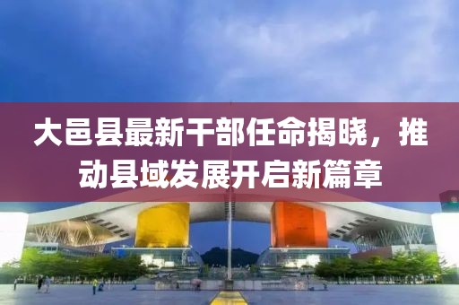 大邑縣最新干部任命揭曉，推動(dòng)縣域發(fā)展開啟新篇章