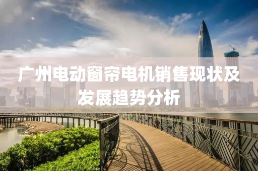 廣州電動窗簾電機銷售現(xiàn)狀及發(fā)展趨勢分析