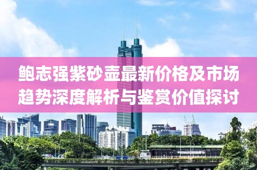 鮑志強紫砂壺最新價格及市場趨勢深度解析與鑒賞價值探討