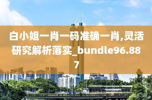 白小姐一肖一碼準(zhǔn)確一肖,靈活研究解析落實(shí)_bundle96.887