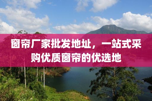 窗簾廠家批發(fā)地址，一站式采購優(yōu)質窗簾的優(yōu)選地