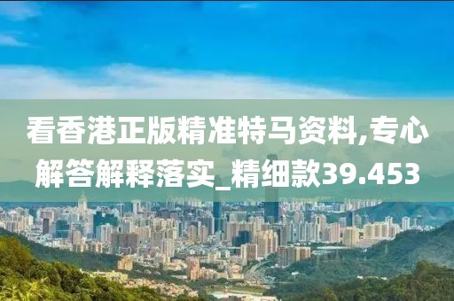 看香港正版精準(zhǔn)特馬資料,專心解答解釋落實(shí)_精細(xì)款39.453