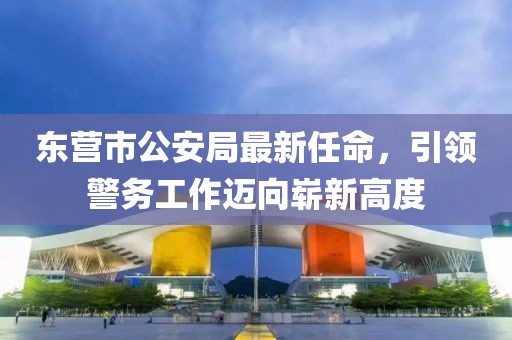 東營市公安局最新任命，引領(lǐng)警務(wù)工作邁向嶄新高度