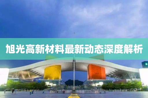 旭光高新材料最新動態(tài)深度解析
