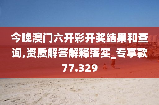 今晚澳門六開彩開獎結(jié)果和查詢,資質(zhì)解答解釋落實_專享款77.329
