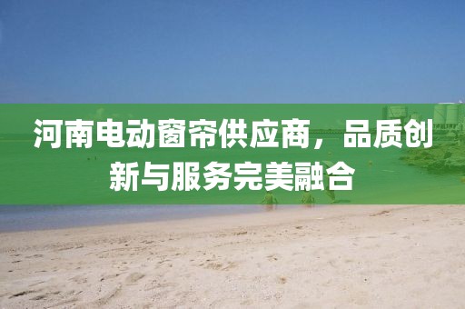河南電動窗簾供應(yīng)商，品質(zhì)創(chuàng)新與服務(wù)完美融合