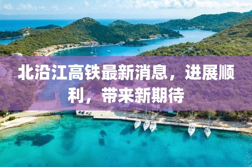 北沿江高鐵最新消息，進展順利，帶來新期待