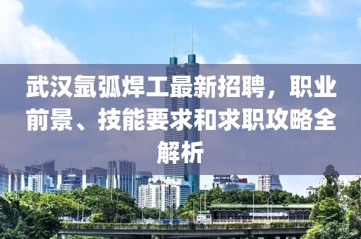 武漢氬弧焊工最新招聘，職業(yè)前景、技能要求和求職攻略全解析