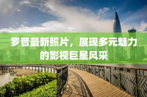 羅晉最新照片，展現(xiàn)多元魅力的影視巨星風(fēng)采
