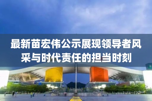 最新苗宏偉公示展現(xiàn)領(lǐng)導(dǎo)者風(fēng)采與時代責(zé)任的擔(dān)當(dāng)時刻