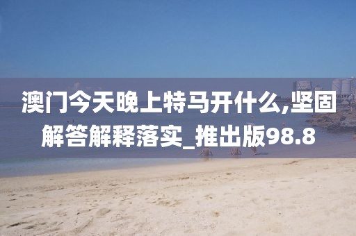 澳門(mén)今天晚上特馬開(kāi)什么,堅(jiān)固解答解釋落實(shí)_推出版98.8
