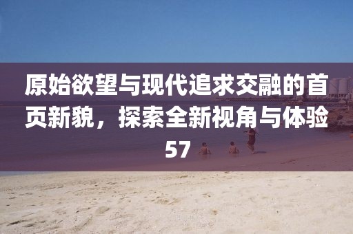 原始欲望與現(xiàn)代追求交融的首頁新貌，探索全新視角與體驗57